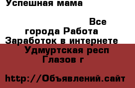  Успешная мама                                                                 - Все города Работа » Заработок в интернете   . Удмуртская респ.,Глазов г.